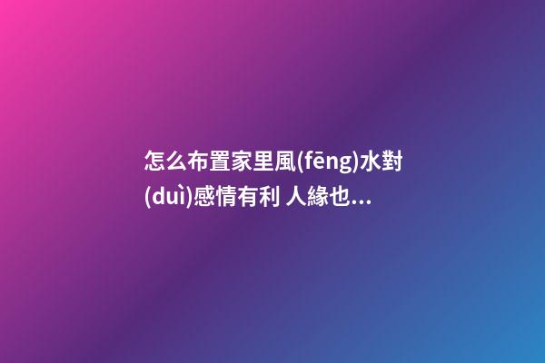 怎么布置家里風(fēng)水對(duì)感情有利 人緣也會(huì)好